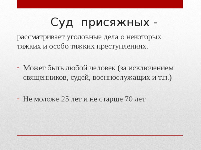 Суд присяжных - рассматривает уголовные дела о некоторых тяжких и особо тяжких преступлениях. Может быть любой человек (за исключением священников, судей, военнослужащих и т.п.) Не моложе 25 лет и не старше 70 лет 
