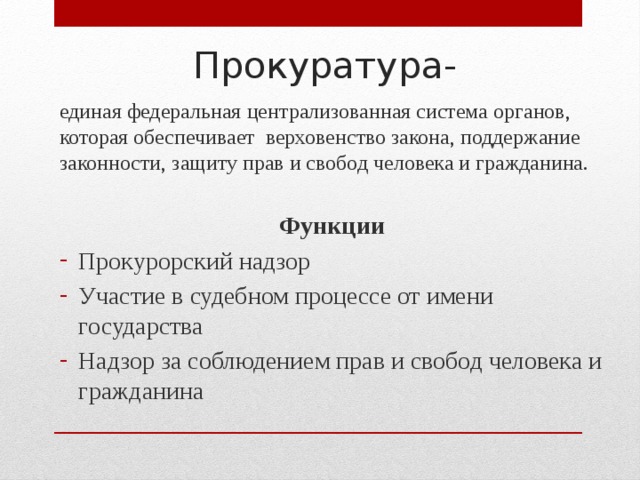 Прокуратура- единая федеральная централизованная система органов, которая обеспечивает верховенство закона, поддержание законности, защиту прав и свобод человека и гражданина. Функции Прокурорский надзор Участие в судебном процессе от имени государства Надзор за соблюдением прав и свобод человека и гражданина 