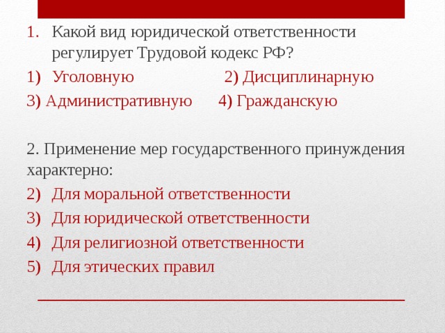 Какой вид юридической ответственности регулирует Трудовой кодекс РФ? Уголовную 2) Дисциплинарную 3) Административную 4) Гражданскую 2. Применение мер государственного принуждения характерно: Для моральной ответственности Для юридической ответственности Для религиозной ответственности Для этических правил 