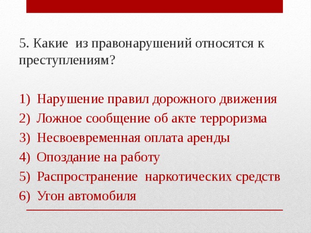 5. Какие из правонарушений относятся к преступлениям? Нарушение правил дорожного движения Ложное сообщение об акте терроризма Несвоевременная оплата аренды Опоздание на работу Распространение наркотических средств Угон автомобиля 