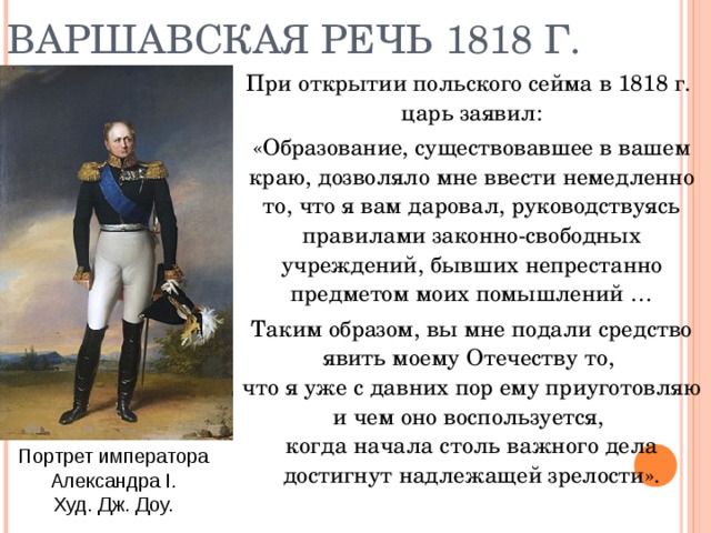 ВАРШАВСКАЯ РЕЧЬ 1818 Г. При открытии польского сейма в 1818 г.  царь заявил: «Образование, существовавшее в вашем краю, дозволяло мне ввести немедленно то, что я вам даровал, руководствуясь правилами законно-свободных учреждений, бывших непрестанно предметом моих помышлений … Таким образом, вы мне подали средство явить моему Отечеству то,  что я уже с давних пор ему приуготовляю и чем оно воспользуется,  когда начала столь важного дела достигнут надлежащей зрелости». Портрет императора Александра I. Худ. Дж. Доу. 