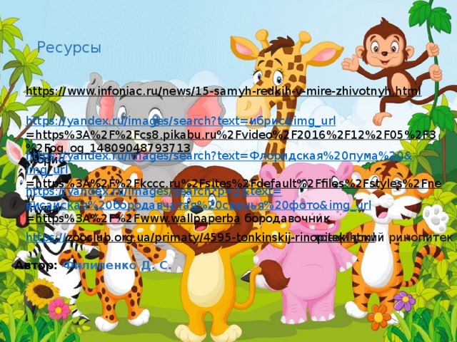 Ресурсы https://www.infoniac.ru/news/15-samyh-redkih-v-mire-zhivotnyh.html  https://yandex.ru/images/search?text= ибрис & img_url =https%3A%2F%2Fcs8.pikabu.ru%2Fvideo%2F2016%2F12%2F05%2F3%2Fog_og_14809048793713  ибрис https://yandex.ru/images/search?text= Флоридская%20пума%20& img_url =https%3A%2F%2Fkccc.ru%2Fsites%2Fdefault%2Ffiles%2Fstyles%2Fnew  пума https://yandex.ru/images/search?p=2&text= висайская%20бородавчатая%20свинья%20фото& img_url =https%3A%2F%2Fwww.wallpaperba  бородавочник https:// zooclub.org.ua/primaty/4595-tonkinskij-rinopitek.html  тонкинский ринопитек Автор:   Филипенко Д. С. 