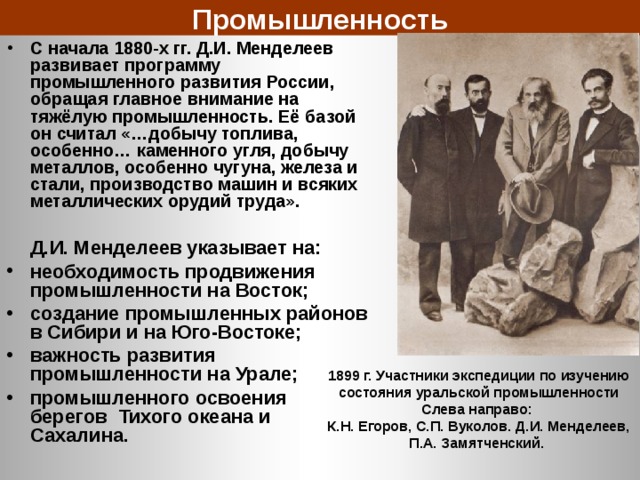 Промышленность С начала 1880-х гг. Д.И. Менделеев развивает программу промышленного развития России, обращая главное внимание на тяжёлую промышленность. Её базой он считал «…добычу топлива, особенно… каменного угля, добычу металлов, особенно чугуна, железа и стали, производство машин и всяких металлических орудий труда».   Д.И. Менделеев указывает на: необходимость продвижения промышленности на Восток; создание промышленных районов в Сибири и на Юго-Востоке; важность развития промышленности на Урале; промышленного освоения берегов Тихого океана и Сахалина. 1899 г. Участники экспедиции по изучению состояния уральской промышленности Слева направо: К.Н. Егоров, С.П. Вуколов. Д.И. Менделеев, П.А. Замятченский. 