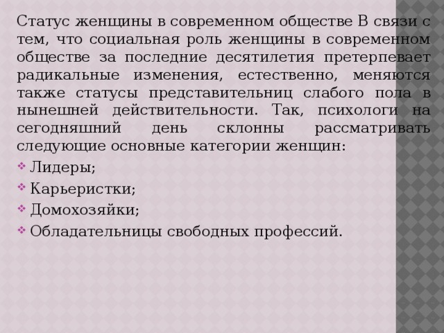 Статус женщины в современном обществе В связи с тем, что социальная роль женщины в современном обществе за последние десятилетия претерпевает радикальные изменения, естественно, меняются также статусы представительниц слабого пола в нынешней действительности. Так, психологи на сегодняшний день склонны рассматривать следующие основные категории женщин: Лидеры; Карьеристки; Домохозяйки; Обладательницы свободных профессий. 