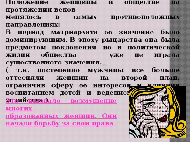 Положение женщины в обществе на протяжении веков менялось в самых противоположных направлениях: В период матриархата  ее значение было  доминирующим . В эпоху рыцарства  она была предметом поклонения . но в политической жизни общества уже не играла существенного значения.  ( т.к. постепенно мужчины все больше оттесняли женщин на второй план, ограничив сферу ее интересов и влияния воспитанием детей и ведением домашнего хозяйства.) Это вызвало возмущение многих образованных женщин. Они начали борьбу за свои права . 