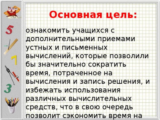 Основная цель: ознакомить учащихся с дополнительными приемами устных и письменных вычислений, которые позволили бы значительно сократить время, потраченное на вычисления и запись решения, и избежать использования различных вычислительных средств, что в свою очередь позволит сэкономить время на решение заданий ОГЭ и ЕГЭ. 