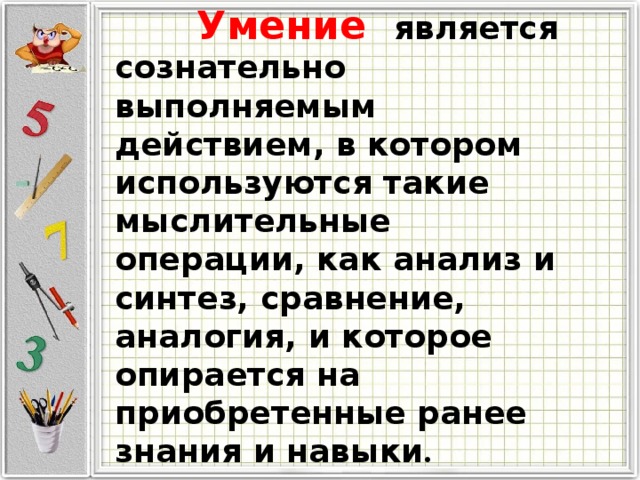  Умение  является сознательно выполняемым действием, в котором используются такие мыслительные операции, как анализ и синтез, сравнение, аналогия, и которое опирается на приобретенные ранее знания и навыки . 