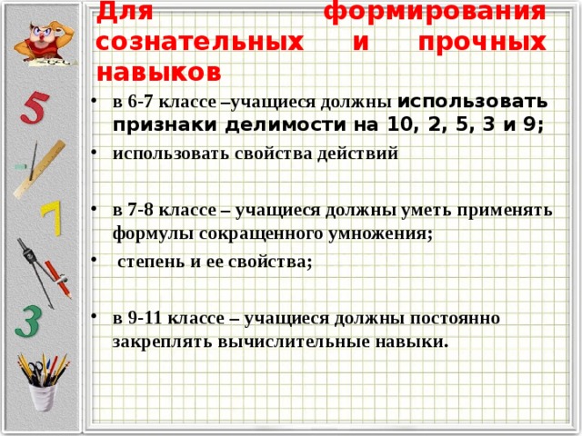 Для формирования сознательных и прочных навыков в 6-7 классе –учащиеся должны использовать признаки делимости на 10, 2, 5, 3 и 9; использовать свойства действий  в 7-8 классе – учащиеся должны уметь применять формулы сокращенного умножения;  степень и ее свойства;  в 9-11 классе – учащиеся должны постоянно закреплять вычислительные навыки.    