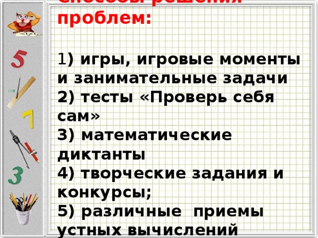 Способы решения проблем:  1 ) игры, игровые моменты и занимательные задачи 2) тесты «Проверь себя сам» 3) математические диктанты 4) творческие задания и конкурсы; 5) различные приемы устных вычислений 