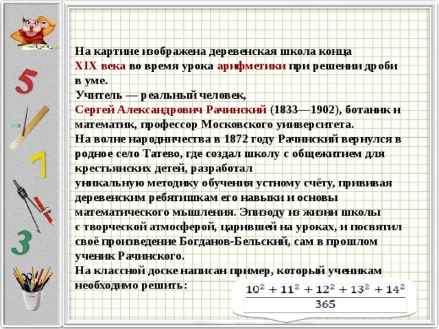 На картине изображена деревенская школа конца  XIX века  во время урока  арифметики  при решении дроби в уме. Учитель — реальный человек,  Сергей Александрович Рачинский  (1833—1902), ботаник и математик, профессор Московского университета. На волне народничества в 1872 году Рачинский вернулся в родное село Татево, где создал школу с общежитием для крестьянских детей, разработал уникальную методику обучения устному счёту, прививая деревенским ребятишкам его навыки и основы математического мышления. Эпизоду из жизни школы с творческой атмосферой, царившей на уроках, и посвятил своё произведение Богданов-Бельский, сам в прошлом ученик Рачинского. На классной доске написан пример, который ученикам необходимо решить: 