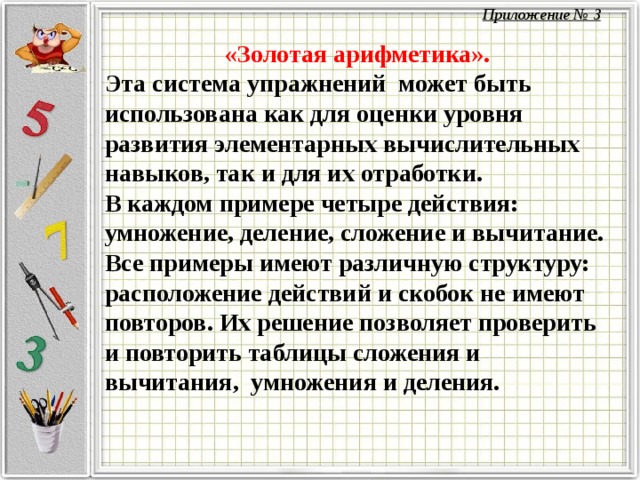 «Золотая арифметика». Эта система упражнений может быть использована как для оценки уровня развития элементарных вычислительных навыков, так и для их отработки. В каждом примере четыре действия: умножение, деление, сложение и вычитание. Все примеры имеют различную структуру: расположение действий и скобок не имеют повторов. Их решение позволяет проверить и повторить таблицы сложения и вычитания, умножения и деления. Приложение № 3  