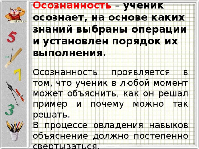 Осознанность – ученик осознает, на основе каких знаний выбраны операции и установлен порядок их выполнения. Осознанность проявляется в том, что ученик в любой момент может объяснить, как он решал пример и почему можно так решать. В процессе овладения навыков объяснение должно постепенно свертываться. 