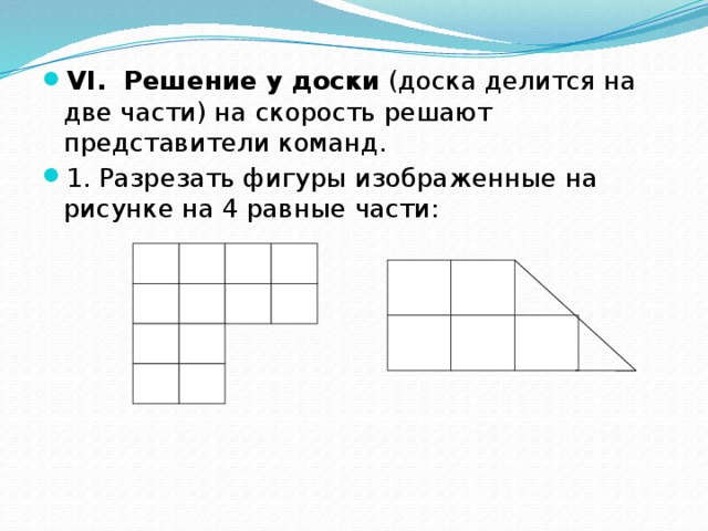 VI. Решение у доски (доска делится на две части) на скорость решают представители команд. 1. Разрезать фигуры изображенные на рисунке на 4 равные части: 