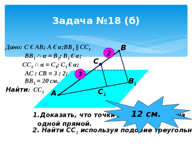 Задача №18 (б) В Дано:  С € АВ; А € α ;ВВ 1  || СС 1  ВВ 1  ∩ α = В 1 ; В 1 € α ;  СС 1 ∩ α = С 1 ; С 1 € α ;  АС : СВ = 3 : 2;  ВВ 1 = 20 см. Найти : СС 1  2 С 3 В 1 С 1 А 12 см. α Доказать, что точки А, В 1 , С 1 лежат на  одной прямой. 2. Найти СС 1 используя подобие треугольников. 
