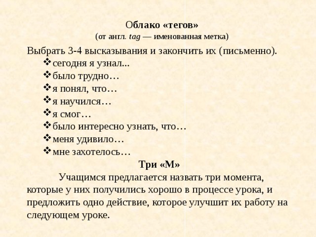 О блако «тегов» (от англ.  tag  — именованная метка) Выбрать 3-4 высказывания и закончить их (письменно). сегодня я узнал... было трудно… я понял, что… я научился… я смог… было интересно узнать, что… меня удивило… мне захотелось… сегодня я узнал... было трудно… я понял, что… я научился… я смог… было интересно узнать, что… меня удивило… мне захотелось… Три «М»  Учащимся предлагается назвать три момента, которые у них получились хорошо в процессе урока, и предложить одно действие, которое улучшит их работу на следующем уроке. 
