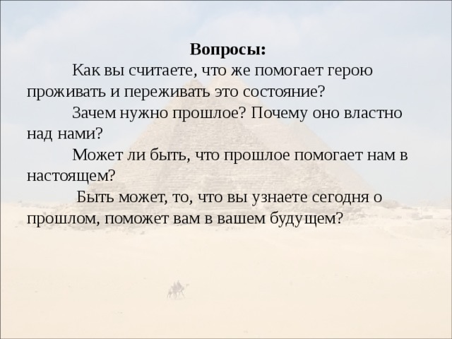 Вопросы:  Как вы считаете, что же помогает герою проживать и переживать это состояние?  Зачем нужно прошлое? Почему оно властно над нами?  Может ли быть, что прошлое помогает нам в настоящем?   Быть может, то, что вы узнаете сегодня о прошлом, поможет вам в вашем будущем? 