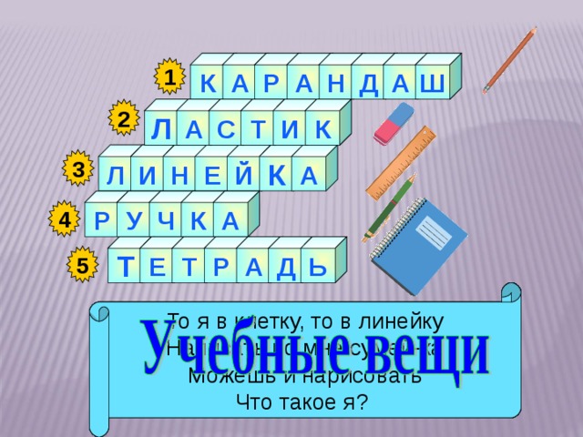 Ш А К А Д Н А Р 1 А 2 И Т С К Л А Л И К Н Е Й 3 А К У Р Ч 4 Р А Т Е Т Ь Д 5   Я жёлтый, чёрный, красный, синий, С начинкой твёрдой в середине, Я с острым ножиком дружу, И что хочу, изображу. Как ему работу дашь, Зря трудился карандаш. Я люблю прямоту Я – сама прямая Сделать ровную черту Всем я помогаю. Стальной конёк по белому полю бегает, За собой чёрные следы оставляет. То я в клетку, то в линейку Написать по мне сумей-ка Можешь и нарисовать Что такое я? 