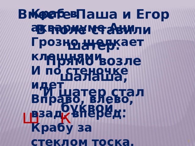 Вместе Паша и Егор В поле ставили шатер. Прямо возле шалаша, И шатер стал буквой… Краб в аквариуме Ани Грозно щелкает клешнями И по стеночке идет Вправо, влево, взад, вперед. Крабу за стеклом тоска, Вот и стал он буквой…  ш к 3 