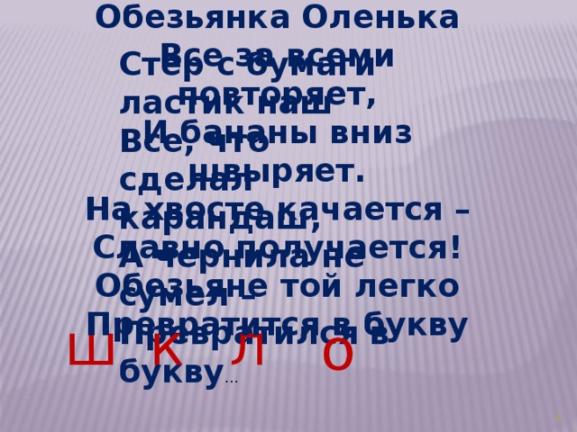 Обезьянка Оленька Все за всеми повторяет, И бананы вниз швыряет. На хвосте качается – Славно получается! Обезьяне той легко Превратится в букву Стер с бумаги ластик наш Все, что сделал карандаш, А чернила не сумел – Превратился в букву …  ш л к о 3 