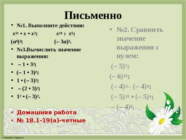 Письменно № 1. Выполните действия: № 2. Сравнить значение выражения с нулем:   х 11  •  х  •  х 2 ;   х 14  :   х 5 ;  (– 5) 7 ; ( а 4 ) 3 ; (– 3 а ) 2 . (– 6) 18 ; № 3.Вычислить значение выражения: – 1 • 3 2 ;  (– 1 • 3) 2 ;  1 • (– 3) 2 ; – (2 • 3) 2 ; 1 2  • (– 3) 2 .   (– 4) 11 .  (– 4) 8 ;    (– 5) 18  • (– 5) 6 ; Домашняя работа № 18.1-19(а)-четные – (– 4) 8 . 