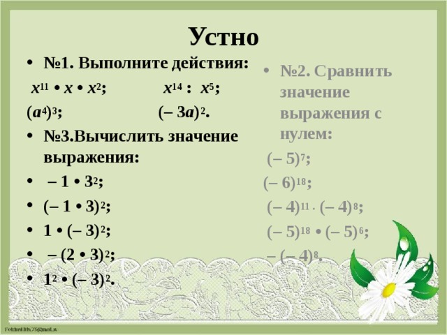 Устно № 1. Выполните действия: № 2. Сравнить значение выражения с нулем:   х 11  •  х  •  х 2 ;   х 14  :   х 5 ;  (– 5) 7 ; ( а 4 ) 3 ; (– 3 а ) 2 . (– 6) 18 ; № 3.Вычислить значение выражения: – 1 • 3 2 ;  (– 1 • 3) 2 ;  1 • (– 3) 2 ; – (2 • 3) 2 ; 1 2  • (– 3) 2 .   (– 4) 11 .  (– 4) 8 ;   (– 5) 18  • (– 5) 6 ; – (– 4) 8 . 