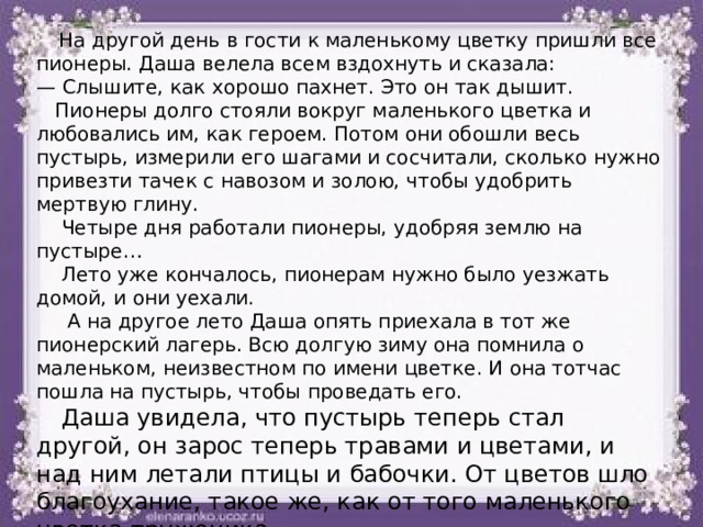 На другой день в гости к маленькому цветку пришли все пионеры. Даша велела всем вздохнуть и сказала: — Слышите, как хорошо пахнет. Это он так дышит.  Пионеры долго стояли вокруг маленького цветка и любовались им, как героем. Потом они обошли весь пустырь, измерили его шагами и сосчитали, сколько нужно привезти тачек с навозом и золою, чтобы удобрить мертвую глину.  Четыре дня работали пионеры, удобряя землю на пустыре…  Лето уже кончалось, пионерам нужно было уезжать домой, и они уехали.  А на другое лето Даша опять приехала в тот же пионерский лагерь. Всю долгую зиму она помнила о маленьком, неизвестном по имени цветке. И она тотчас пошла на пустырь, чтобы проведать его.  Даша увидела, что пустырь теперь стал другой, он зарос теперь травами и цветами, и над ним летали птицы и бабочки. От цветов шло благоухание, такое же, как от того маленького цветка-труженика. 