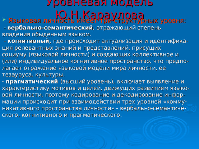 Уровневая модель Ю.Н.Караулова Языковая личность имеет три структурных уровня:  -  вербально-семантический , отражающий степень владения обыденным языком.  -  когнитивный,  где происходит актуализация и идентифика- ция релевантных знаний и представлений, присущих социуму (языковой личности) и создающих коллективное и (или) индивидуальное когнитивное пространство, что предпо- лагает отражение языковой модели мира личности, ее тезауруса, культуры. -  прагматический (высший уровень),  включает выявление и характеристику мотивов и целей, движущих развитием языко- вой личности, поэтому кодирование и декодирование инфор- мации происходит при взаимодействии трех уровней «комму- никативного пространства личности» - вербально-семантиче- ского, когнитивного и прагматического. 