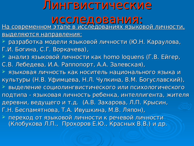 Лингвистические исследования: На современном этапе в исследованиях языковой личности, выделяются направления: разработка модели языковой личности (Ю.Н. Караулова, Г.И. Богина, С.Г. Воркачева), анализ языковой личности как   homo   loquens   (Г.В. Ейгер, С.В. Лебедева, И.А. Раппопорт, А.А. Залевская), языковая личность как носитель национального языка и культуры (Н.В. Уфимцева, Н.Л. Чулкина, В.М. Богуславский), выделение социолингвистического или психологического подтипа - языковая личность ребенка, интеллигента, жителя деревни, ведущего и т.д.    (А.В. Захарова, Л.П. Крысин, Г.Н. Беспамятнова, Т.А. Ивушкина, М.В. Ляпон), переход от языковой личности к речевой личности (Клобукова Л.П.,    Прохоров Е.Ю., Красных В.В.) и др.  