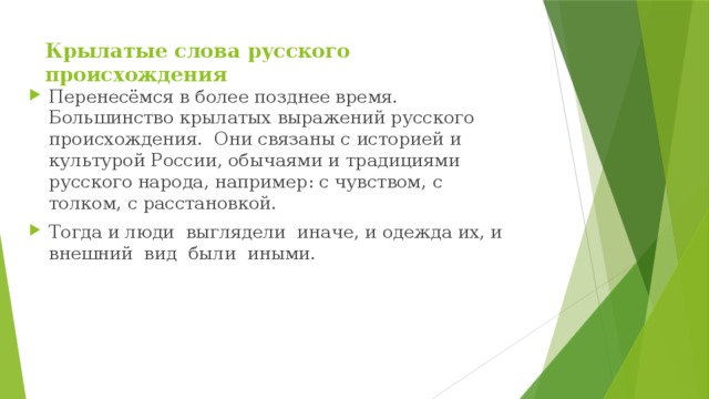 Крылатые слова русского происхождения   Перенесёмся в более позднее время. Большинство крылатых выражений русского происхождения. Они связаны с историей и культурой России, обычаями и традициями русского народа, например: с чувством, с толком, с расстановкой. Тогда и люди  выглядели  иначе, и одежда их, и внешний  вид  были  иными. 