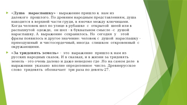 « Душа   нараспашку» - выражение пришло к  нам из далекого  прошлого. По древним народным представлениям, душа находится в верхней части груди, в ямочке между ключицами. Когда человек шел по улице в рубашке  с  открытой  шеей или в распахнутой  одежде,  он шел - в буквальном смысле –с  душой нараспашку. А  выражение  сохранилось. Но  сегодня  у    этой фразы появилось и другое значение: человек с  душой  нараспашку - прямодушный  и чистосердечный, иногда  слишком  откровенный  с окружающими. «За тридевять земель» -  это  выражение  пришло к нам из русских народных сказок. И в сказках, и в жизни за тридевять земель - это очень далеко и даже неведомо где .Но на самом деле  в выражении  указано  вполне определенное  число. Древнерусское слово  тридевять  обозначает  три раза по девять-27. 