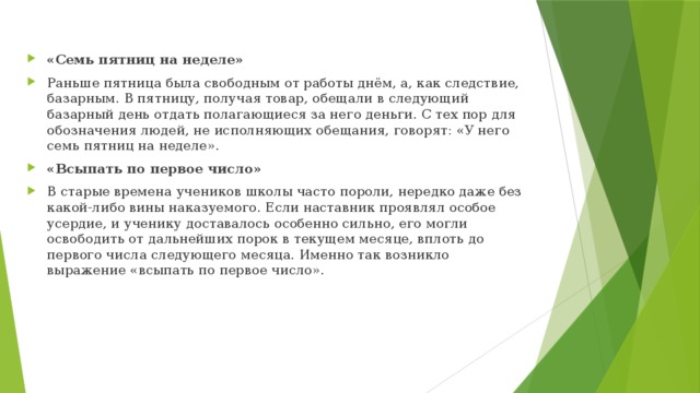 «Семь пятниц на неделе» Раньше пятница была свободным от работы днём, а, как следствие, базарным. В пятницу, получая товар, обещали в следующий базарный день отдать полагающиеся за него деньги. С тех пор для обозначения людей, не исполняющих обещания, говорят: «У него семь пятниц на неделе».  «Всыпать по первое число» В старые времена учеников школы часто пороли, нередко даже без какой-либо вины наказуемого. Если наставник проявлял особое усердие, и ученику доставалось особенно сильно, его могли освободить от дальнейших порок в текущем месяце, вплоть до первого числа следующего месяца. Именно так возникло выражение «всыпать по первое число». 