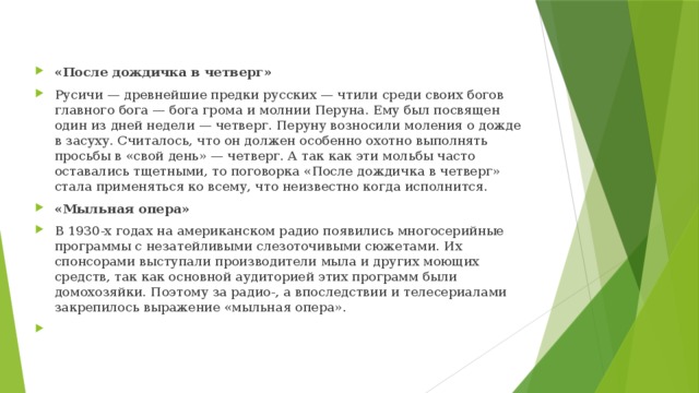 «После дождичка в четверг» Русичи — древнейшие предки русских — чтили среди своих богов главного бога — бога грома и молнии Перуна. Ему был посвящен один из дней недели — четверг. Перуну возносили моления о дожде в засуху. Считалось, что он должен особенно охотно выполнять просьбы в «свой день» — четверг. А так как эти мольбы часто оставались тщетными, то поговорка «После дождичка в четверг» стала применяться ко всему, что неизвестно когда исполнится. «Мыльная опера» В 1930-х годах на американском радио появились многосерийные программы с незатейливыми слезоточивыми сюжетами. Их спонсорами выступали производители мыла и других моющих средств, так как основной аудиторией этих программ были домохозяйки. Поэтому за радио-, а впоследствии и телесериалами закрепилось выражение «мыльная опера».   