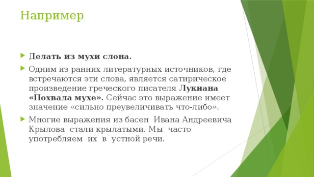 Например Делать из мухи слона. Одним из ранних литературных источников, где встречаются эти слова, является сатирическое произведение греческого писателя Лукиана «Похвала мухе». Сейчас это выражение имеет значение «сильно преувеличивать что-либо». Многие выражения из басен  Ивана Андреевича Крылова  стали крылатыми. Мы  часто употребляем  их  в  устной речи. 