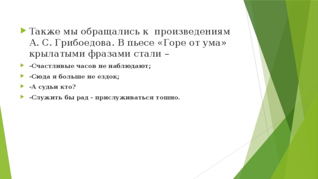 Также мы обращались к произведениям А. С. Грибоедова. В пьесе «Горе от ума» крылатыми фразами стали – -Счастливые часов не наблюдают; -Сюда я больше не ездок; -А судьи кто? -Служить бы рад - прислуживаться тошно. 