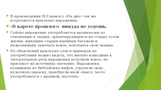 В произведении М.Горького «На дне» так же встречаются крылатые выражения. -В карете прошлого никуда не уедешь. Сейчас выражение употребляется иронически по отношению к людям, ориентирующимся на старые устои жизни, живущим старым идейным багажом и нежелающим замечать новое, пополнять свои знания. Из объяснений крылатых слов и примеров их употребления можно видеть, что многие вошедшие в литературную речь выражения получили новое, не присущее их источнику значение. Выражения, возникшие из библейских мифов, утратили свою культовую окраску, приобрели иной смысл, часто употребляются с иронией, шуточно. 