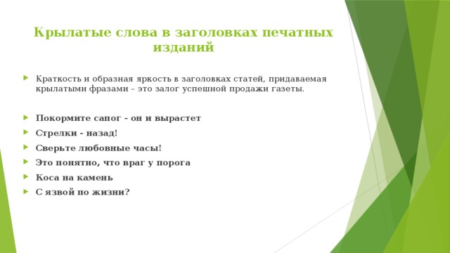 Крылатые слова в заголовках печатных изданий   Краткость и образная яркость в заголовках статей, придаваемая крылатыми фразами – это залог успешной продажи газеты.  Покормите сапог - он и вырастет Стрелки - назад! Сверьте любовные часы! Это понятно, что враг у порога Коса на камень С язвой по жизни? 