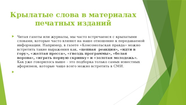 Крылатые слова в материалах печатных изданий Читая газеты или журналы, мы часто встречаемся с крылатыми словами, которые часто влияют на наше отношение к передаваемой информации. Например, в газете «Комсомольская правда» можно встретить такие выражения как, «цепная реакция», «идти в гору», «желтая пресса», «гвоздь программы», «белая ворона», «играть первую скрипку» и «золотая молодежь». Как уже говорилось выше – это подборка только самых известных афоризмов, которые чаще всего можно встретить в СМИ. 