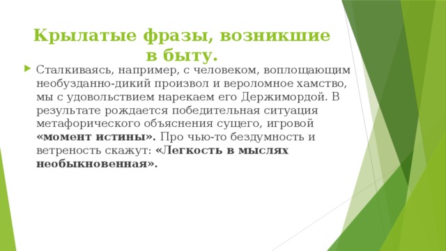 Крылатые фразы, возникшие в быту.   Сталкиваясь, например, с человеком, воплощающим необузданно-дикий произвол и вероломное хамство, мы с удовольствием нарекаем его Держимордой. В результате рождается победительная ситуация метафорического объяснения сущего, игровой «момент истины». Про чью-то бездумность и ветреность скажут: «Легкость в мыслях необыкновенная». 