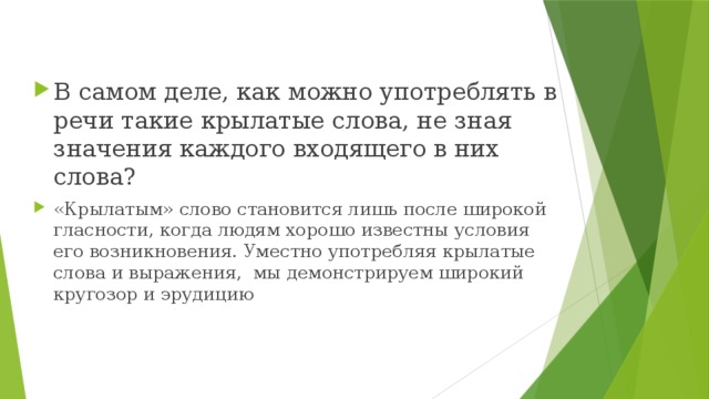 В самом деле, как можно употреблять в речи такие крылатые слова, не зная значения каждого входящего в них слова? «Крылатым» слово становится лишь после широкой гласности, когда людям хорошо известны условия его возникновения. Уместно употребляя крылатые слова и выражения, мы демонстрируем широкий кругозор и эрудицию 