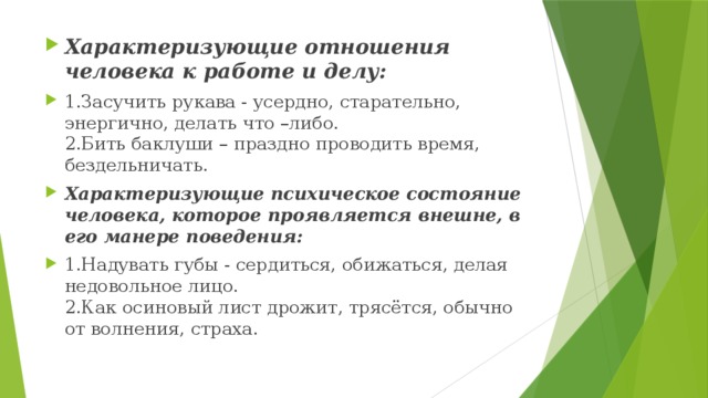 Характеризующие отношения человека к работе и делу: 1.Засучить рукава - усердно, старательно, энергично, делать что –либо.  2.Бить баклуши – праздно проводить время, бездельничать. Характеризующие психическое состояние человека, которое проявляется внешне, в его манере поведения: 1.Надувать губы - сердиться, обижаться, делая недовольное лицо.   2.Как осиновый лист дрожит, трясётся, обычно от волнения, страха. 