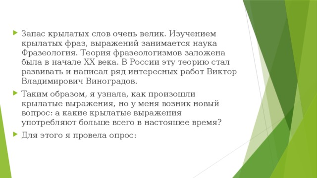 Запас крылатых слов очень велик. Изучением крылатых фраз, выражений занимается наука Фразеология. Теория фразеологизмов заложена была в начале ХХ века. В России эту теорию стал развивать и написал ряд интересных работ Виктор Владимирович Виноградов.  Таким образом, я узнала, как произошли крылатые выражения, но у меня возник новый вопрос: а какие крылатые выражения употребляют больше всего в настоящее время? Для этого я провела опрос:   