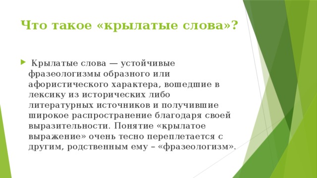 Что такое «крылатые слова»?    Крылатые слова — устойчивые фразеологизмы образного или афористического характера, вошедшие в лексику из исторических либо литературных источников и получившие широкое распространение благодаря своей выразительности. Понятие «крылатое выражение» очень тесно переплетается с другим, родственным ему – «фразеологизм». 