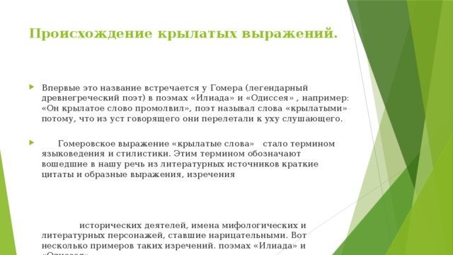 Происхождение крылатых выражений.   Впервые это название встречается у Гомера (легендарный древнегреческий поэт) в поэмах «Илиада» и «Одиссея» , например: «Он крылатое слово промолвил», поэт называл слова «крылатыми» потому, что из уст говорящего они перелетали к уху слушающего.  Гомеровское выражение «крылатые слова» стало термином языковедения и стилистики. Этим термином обозначают вошедшие в нашу речь из литературных источников краткие цитаты и образные выражения, изречения исторических деятелей, имена мифологических и литературных персонажей, ставшие нарицательными. Вот несколько примеров таких изречений. поэмах «Илиада» и «Одиссея» 