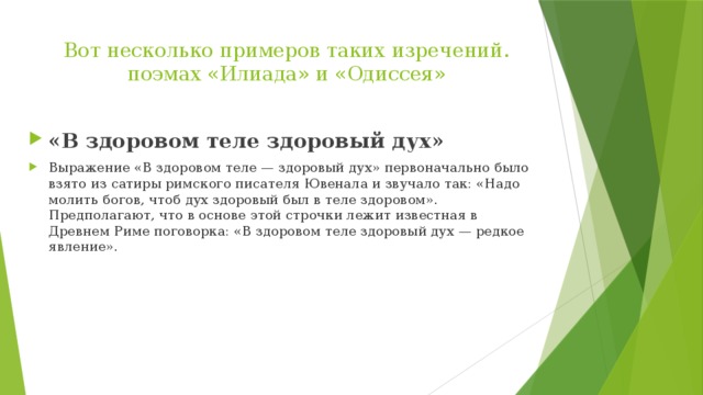 Вот несколько примеров таких изречений. поэмах «Илиада» и «Одиссея»   «В здоровом теле здоровый дух» Выражение «В здоровом теле — здоровый дух» первоначально было взято из сатиры римского писателя Ювенала и звучало так: «Надо молить богов, чтоб дух здоровый был в теле здоровом». Предполагают, что в основе этой строчки лежит известная в Древнем Риме поговорка: «В здоровом теле здоровый дух — редкое явление». 