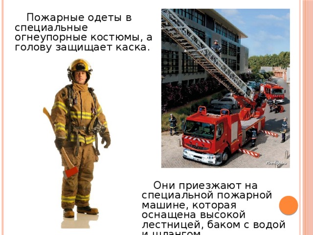  Пожарные одеты в специальные огнеупорные костюмы, а голову защищает каска.  Они приезжают на специальной пожарной машине, которая оснащена высокой лестницей, баком с водой и шлангом. 