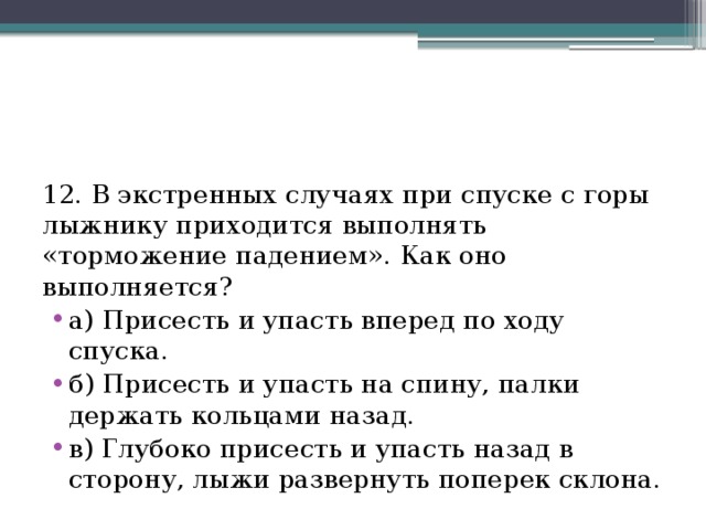 12. В экстренных случаях при спуске с горы лыжнику приходится выполнять «торможение падением». Как оно выполняется? а) Присесть и упасть вперед по ходу спуска. б) Присесть и упасть на спину, палки держать кольцами назад. в) Глубоко присесть и упасть назад в сторону, лыжи развернуть поперек склона. 