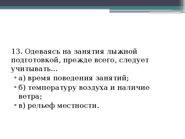 13. Одеваясь на занятия лыжной подготовкой, прежде всего, следует учитывать… а) время поведения занятий; б) температуру воздуха и наличие ветра; в) рельеф местности. 