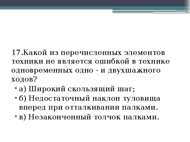 17.Какой из перечисленных элементов техники не является ошибкой в технике одновременных одно - и двухшажного ходов? а) Широкий скользящий шаг; б) Недостаточный наклон туловища вперед при отталкивании палками. в) Незаконченный толчок палками. 