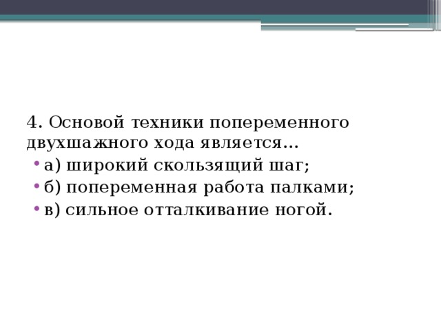 4. Основой техники попеременного двухшажного хода является… а) широкий скользящий шаг; б) попеременная работа палками; в) сильное отталкивание ногой. 