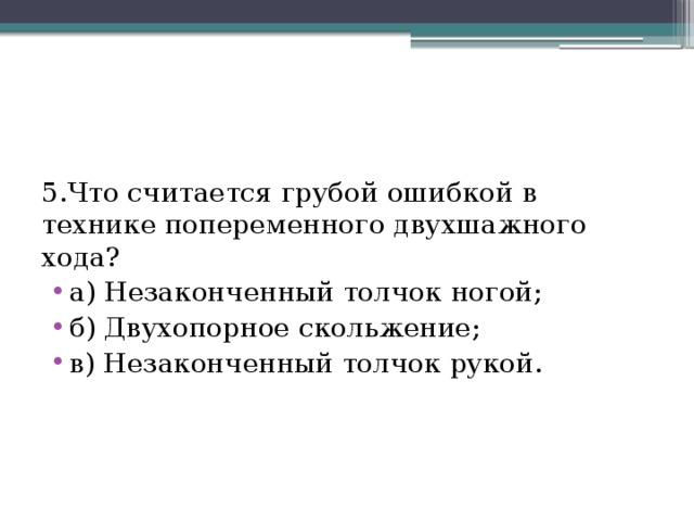 5.Что считается грубой ошибкой в технике попеременного двухшажного хода? а) Незаконченный толчок ногой; б) Двухопорное скольжение; в) Незаконченный толчок рукой. 